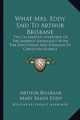 What Mrs. Eddy Said To Arthur Brisbane: The Celebrated Interview Of The Eminent Journalist With The Discoverer And Founder Of Christian Science