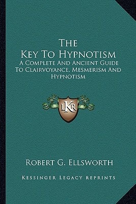 The Key To Hypnotism: A Complete And Ancient Guide To Clairvoyance, Mesmerism And Hypnotism