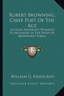Robert Browning, Chief Poet Of The Age: An Essay Addressed Primarily To Beginners In The Study Of Browning's Poems