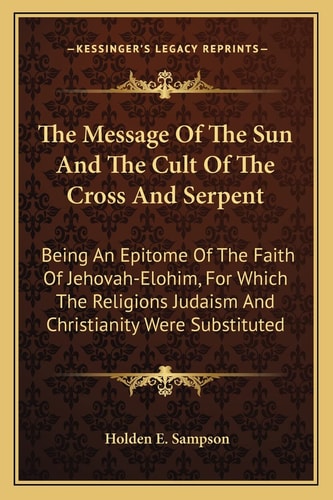 The Message Of The Sun And The Cult Of The Cross And Serpent: Being An Epitome Of The Faith Of Jehovah-Elohim, For Which The Religions Judaism And Christianity Were Substituted