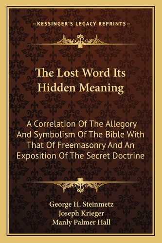 The Lost Word Its Hidden Meaning: A Correlation Of The Allegory And Symbolism Of The Bible With That Of Freemasonry And An Exposition Of The Secret Doctrine