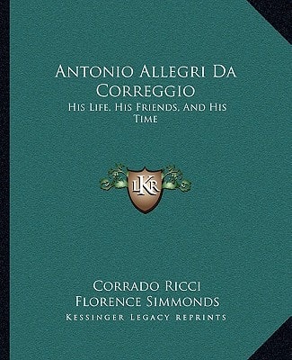 Antonio Allegri Da Correggio: His Life, His Friends, And His Time