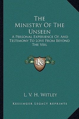 The Ministry Of The Unseen: A Personal Experience Of, And Testimony To Love From Beyond The Veil