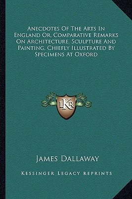 Anecdotes Of The Arts In England Or, Comparative Remarks On Architecture, Sculpture And Painting, Chiefly Illustrated By Specimens At Oxford