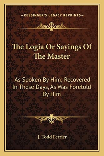 The Logia Or Sayings Of The Master: As Spoken By Him; Recovered In These Days, As Was Foretold By Him