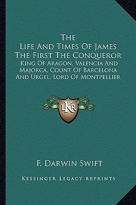 The Life And Times Of James The First The Conqueror: King Of Aragon, Valencia And Majorca, Count Of Barcelona And Urgel, Lord Of Montpellier