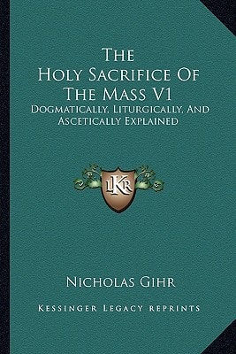 The Holy Sacrifice Of The Mass V1: Dogmatically, Liturgically, And Ascetically Explained