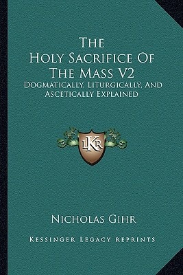 The Holy Sacrifice Of The Mass V2: Dogmatically, Liturgically, And Ascetically Explained