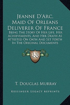 Jeanne D'Arc, Maid Of Orleans Deliverer Of France: Being The Story Of Her Life, Her Achievements, And Her Death As Attested On Oath And Set Forth In The Original Documents