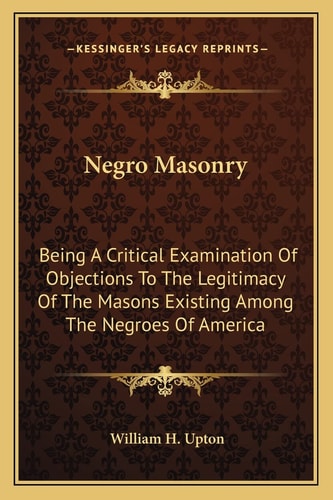Negro Masonry: Being A Critical Examination Of Objections To The Legitimacy Of The Masons Existing Among The Negroes Of America