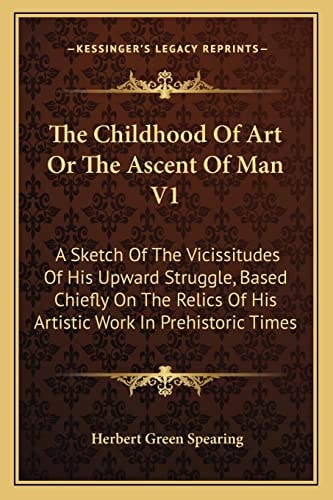 The Childhood Of Art Or The Ascent Of Man V1: A Sketch Of The Vicissitudes Of His Upward Struggle, Based Chiefly On The Relics Of His Artistic Work In Prehistoric Times