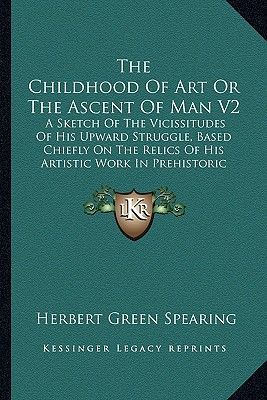 The Childhood of Art or the Ascent of Man V2: A Sketch of the Vicissitudes of His Upward Struggle, Based Chiefly on the Relics of His Artistic Work in Prehistoric Times