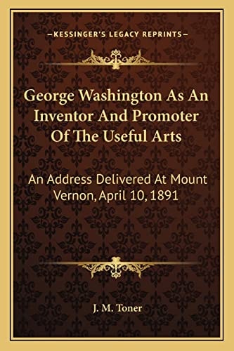 George Washington As An Inventor And Promoter Of The Useful Arts: An Address Delivered At Mount Vernon, April 10, 1891