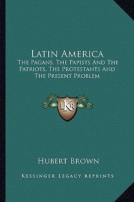 Latin America: The Pagans, The Papists And The Patriots, The Protestants And The Present Problem