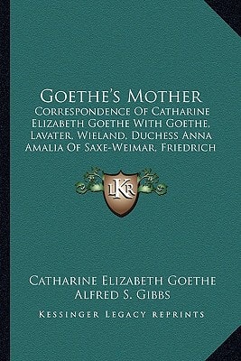 Goethe's Mother: Correspondence Of Catharine Elizabeth Goethe With Goethe, Lavater, Wieland, Duchess Anna Amalia Of Saxe-Weimar, Friedrich Von Stein And Others