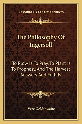The Philosophy Of Ingersoll: To Plow Is To Pray, To Plant Is To Prophesy, And The Harvest Answers And Fulfills