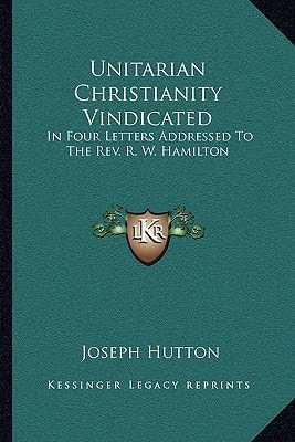 Unitarian Christianity Vindicated: In Four Letters Addressed To The Rev. R. W. Hamilton