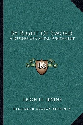 By Right Of Sword: A Defense Of Capital-Punishment: Based On A Searching Examination Of History, Theology And Philosophy