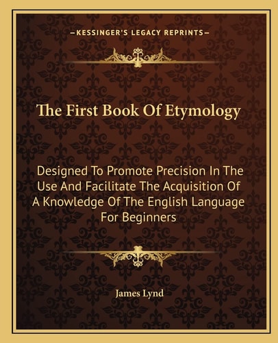 The First Book Of Etymology: Designed To Promote Precision In The Use And Facilitate The Acquisition Of A Knowledge Of The English Language For Beginners
