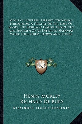 Morley's Universal Library Containing Philobiblon, A Treatise On The Love Of Books; The Basilikon Doron; Prospectus And Specimen Of An Intended National Work; The Cypress Crown And Others