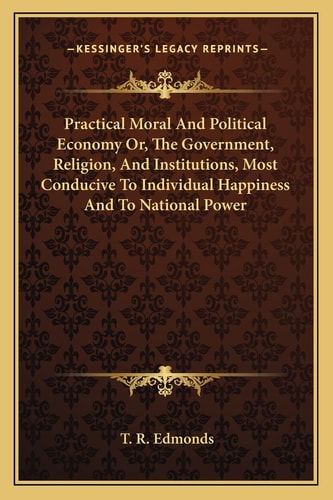 Practical Moral And Political Economy Or, The Government, Religion, And Institutions, Most Conducive To Individual Happiness And To National Power