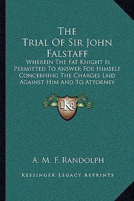 The Trial Of Sir John Falstaff: Wherein The Fat Knight Is Permitted To Answer For Himself Concerning The Charges Laid Against Him And To Attorney His Own Case