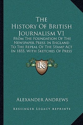 The History Of British Journalism V1: From The Foundation Of The Newspaper Press In England To The Repeal Of The Stamp Act In 1855, With Sketches Of Press Celebrities