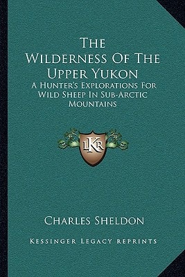 The Wilderness Of The Upper Yukon: A Hunter's Explorations For Wild Sheep In Sub-Arctic Mountains
