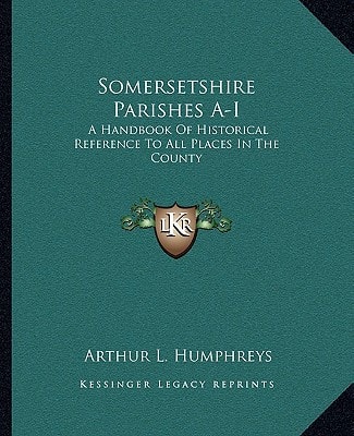 Somersetshire Parishes A-I: A Handbook Of Historical Reference To All Places In The County