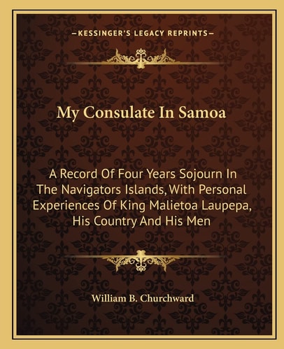 My Consulate In Samoa: A Record Of Four Years Sojourn In The Navigators Islands, With Personal Experiences Of King Malietoa Laupepa, His Country And His Men