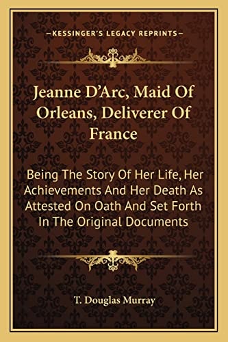 Jeanne D'Arc, Maid Of Orleans, Deliverer Of France: Being The Story Of Her Life, Her Achievements And Her Death As Attested On Oath And Set Forth In The Original Documents