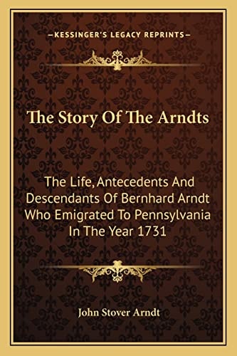 The Story Of The Arndts: The Life, Antecedents And Descendants Of Bernhard Arndt Who Emigrated To Pennsylvania In The Year 1731