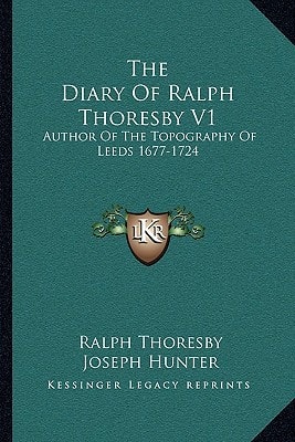 The Diary Of Ralph Thoresby V1: Author Of The Topography Of Leeds 1677-1724