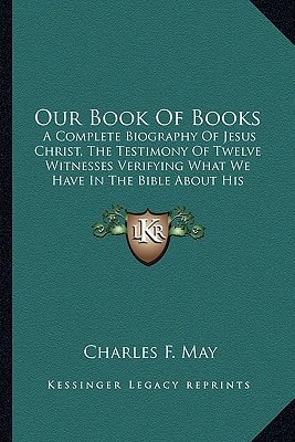 Our Book Of Books: A Complete Biography Of Jesus Christ, The Testimony Of Twelve Witnesses Verifying What We Have In The Bible About His Divinity, From His Conception Till After His Resurrection