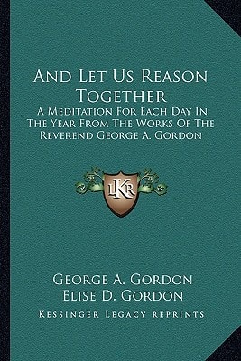 And Let Us Reason Together: A Meditation For Each Day In The Year From The Works Of The Reverend George A. Gordon