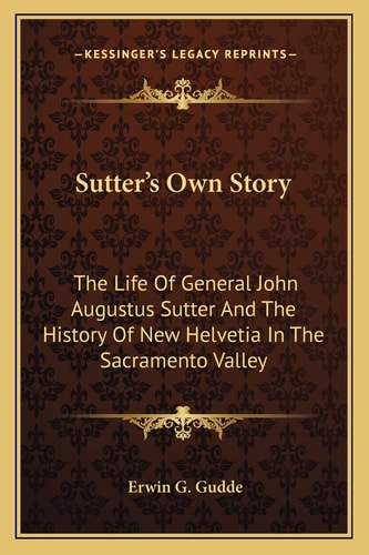 Sutter's Own Story: The Life Of General John Augustus Sutter And The History Of New Helvetia In The Sacramento Valley