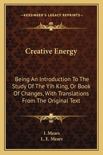 Creative Energy: Being An Introduction To The Study Of The Yih King, Or Book Of Changes, With Translations From The Original Text
