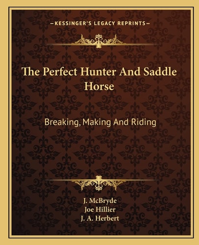 The Perfect Hunter And Saddle Horse: Breaking, Making And Riding
