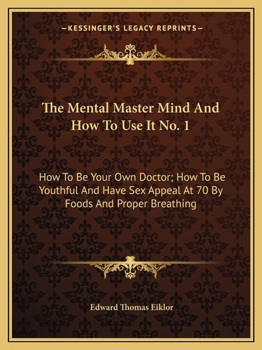 The Mental Master Mind And How To Use It No. 1: How To Be Your Own Doctor; How To Be Youthful And Have Sex Appeal At 70 By Foods And Proper Breathing