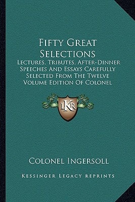 Fifty Great Selections: Lectures, Tributes, After-Dinner Speeches And Essays Carefully Selected From The Twelve Volume Edition Of Colonel Ingersoll's Complete Works