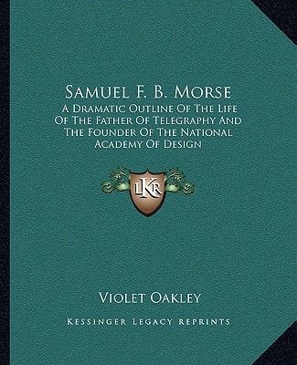 Samuel F. B. Morse: A Dramatic Outline Of The Life Of The Father Of Telegraphy And The Founder Of The National Academy Of Design