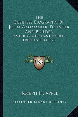 The Business Biography Of John Wanamaker, Founder And Builder: America's Merchant Pioneer From 1861 To 1922