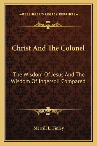 Christ And The Colonel: The Wisdom Of Jesus And The Wisdom Of Ingersoll Compared