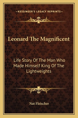 Leonard The Magnificent: Life Story Of The Man Who Made Himself King Of The Lightweights