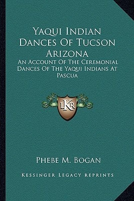 Yaqui Indian Dances Of Tucson Arizona: An Account Of The Ceremonial Dances Of The Yaqui Indians At Pascua