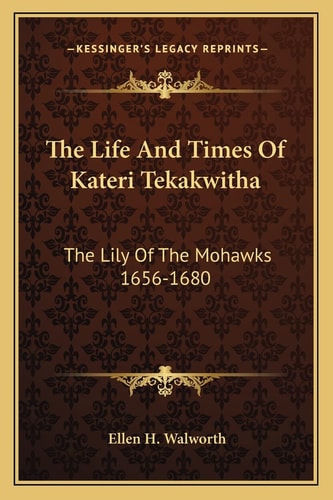 The Life And Times Of Kateri Tekakwitha: The Lily Of The Mohawks 1656-1680