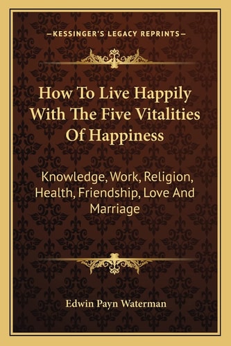 How To Live Happily With The Five Vitalities Of Happiness: Knowledge, Work, Religion, Health, Friendship, Love And Marriage
