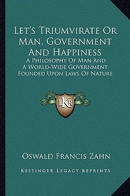Let's Triumvirate Or Man, Government And Happiness: A Philosophy Of Man And A World-Wide Government Founded Upon Laws Of Nature