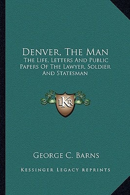 Denver, The Man: The Life, Letters And Public Papers Of The Lawyer, Soldier And Statesman