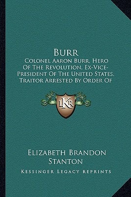 Burr: Colonel Aaron Burr, Hero Of The Revolution, Ex-Vice-President Of The United States, Traitor Arrested By Order Of President Jefferson 1807 In Mississippi Territory